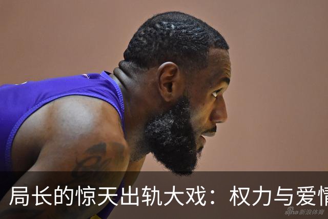 局长的惊天出轨大戏：权力与爱情的双重旋涡