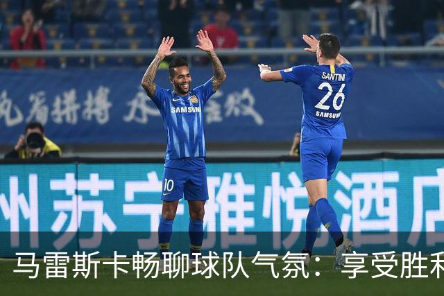 马雷斯卡畅聊球队气氛：享受胜利，迎接新挑战！